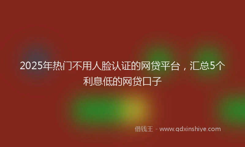 2025年热门不用人脸认证的网贷平台，汇总5个利息低的网贷口子