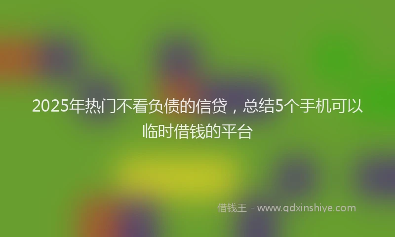 2025年热门不看负债的信贷，总结5个手机可以临时借钱的平台
