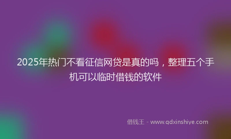 2025年热门不看征信网贷是真的吗，整理五个手机可以临时借钱的软件