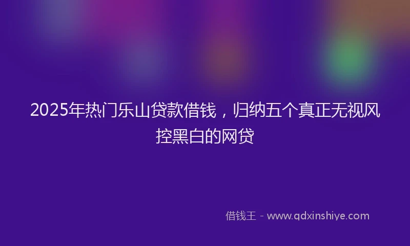 2025年热门乐山贷款借钱，归纳五个真正无视风控黑白的网贷