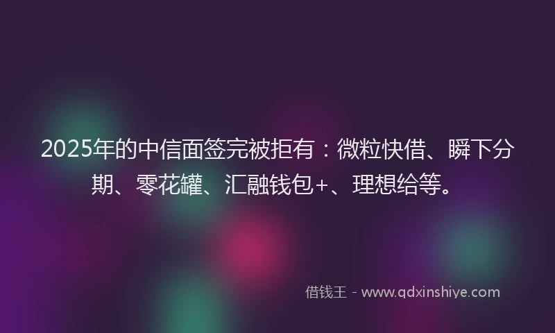 2025年的中信面签完被拒有：微粒快借、瞬下分期、零花罐、汇融钱包+、理想给等。