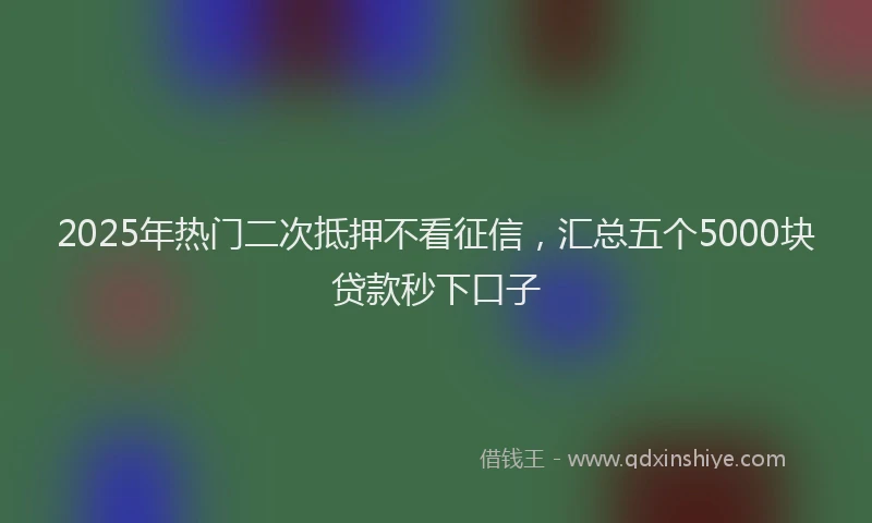 2025年热门二次抵押不看征信，汇总五个5000块贷款秒下口子