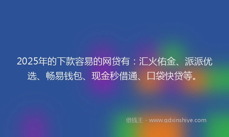 2025年的下款容易的网贷有：汇火佑金、派派优选、畅易钱包、现金秒借通、口袋快贷等。