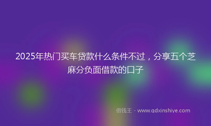 2025年热门买车贷款什么条件不过，分享五个芝麻分负面借款的口子