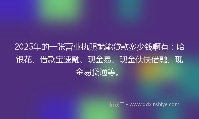 2025年的一张营业执照就能贷款多少钱啊有：哈银花、借款宝速融、现金易、现金侠快借融、现金易贷通等。