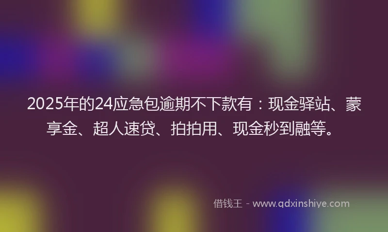 2025年的24应急包逾期不下款有：现金驿站、蒙享金、超人速贷、拍拍用、现金秒到融等。