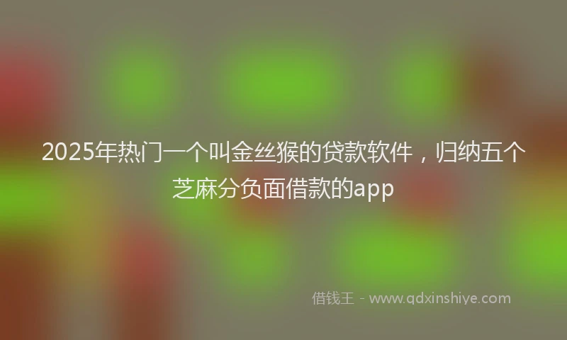 2025年热门一个叫金丝猴的贷款软件，归纳五个芝麻分负面借款的app