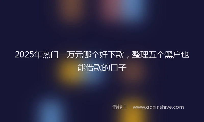 2025年热门一万元哪个好下款，整理五个黑户也能借款的口子