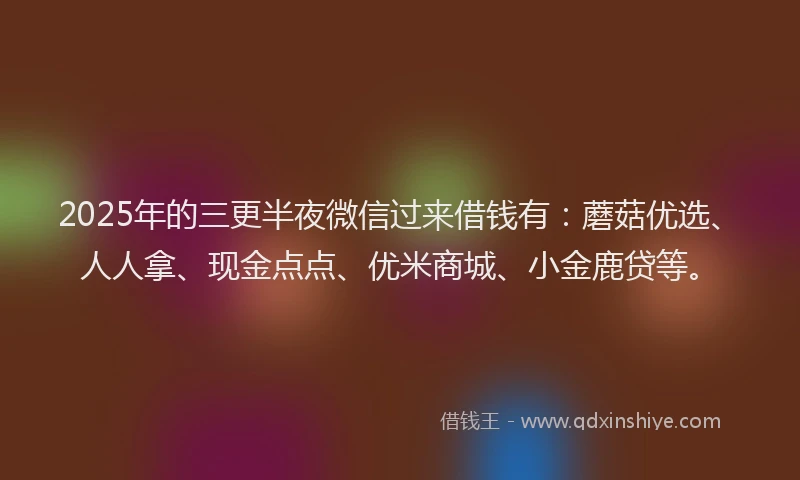 2025年的三更半夜微信过来借钱有：蘑菇优选、人人拿、现金点点、优米商城、小金鹿贷等。