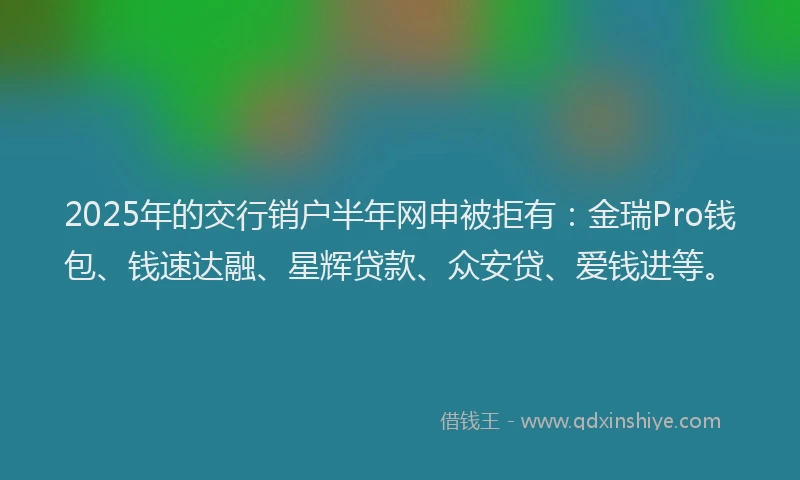 2025年的交行销户半年网申被拒有：金瑞Pro钱包、钱速达融、星辉贷款、众安贷、爱钱进等。
