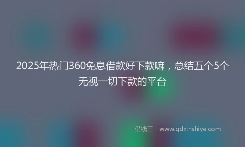2025年热门360免息借款好下款嘛，总结五个5个无视一切下款的平台
