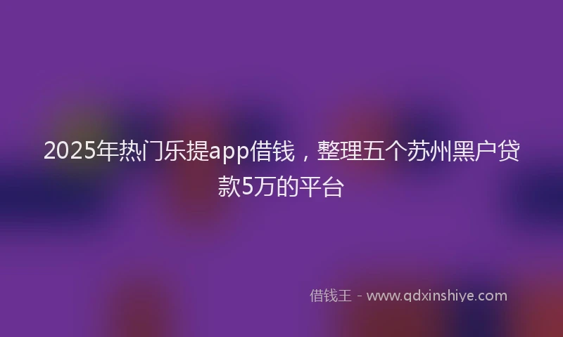 2025年热门乐提app借钱，整理五个苏州黑户贷款5万的平台