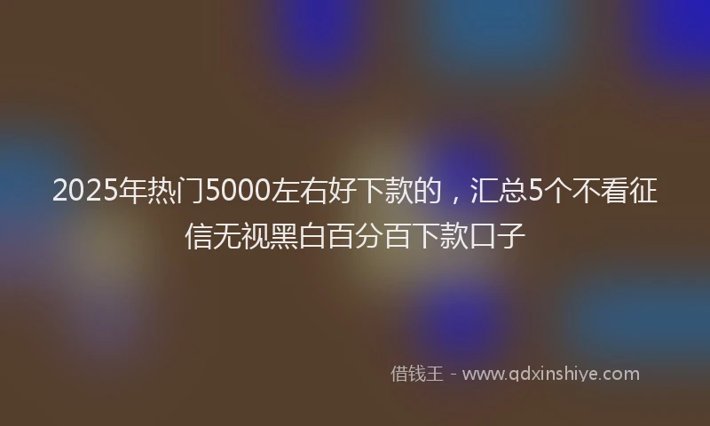 2025年热门5000左右好下款的，汇总5个不看征信无视黑白百分百下款口子