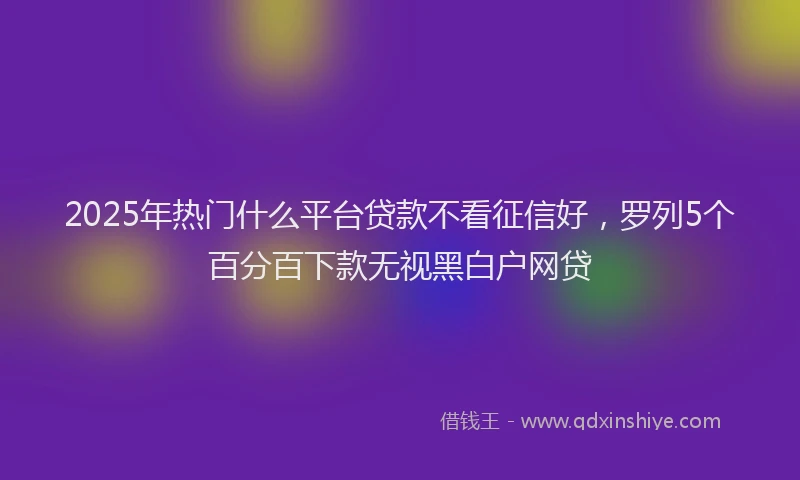 2025年热门什么平台贷款不看征信好，罗列5个百分百下款无视黑白户网贷