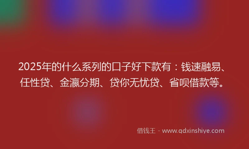2025年的什么系列的口子好下款有：钱速融易、任性贷、金瀛分期、贷你无忧贷、省呗借款等。