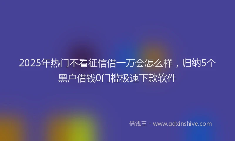2025年热门不看征信借一万会怎么样，归纳5个黑户借钱0门槛极速下款软件