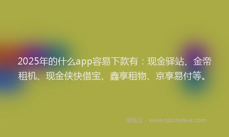 2025年的什么app容易下款有：现金驿站、金帝租机、现金侠快借宝、鑫享租物、京享易付等。