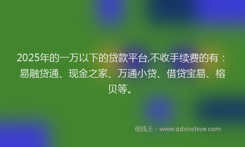 2025年的一万以下的贷款平台,不收手续费的有：易融贷通、现金之家、万通小贷、借贷宝易、榕贝等。