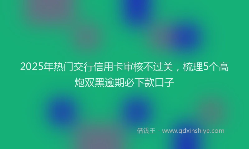2025年热门交行信用卡审核不过关，梳理5个高炮双黑逾期必下款口子