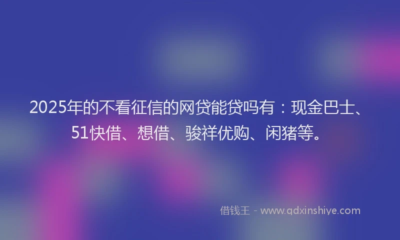 2025年的不看征信的网贷能贷吗有：现金巴士、51快借、想借、骏祥优购、闲猪等。