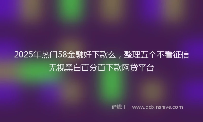 2025年热门58金融好下款么，整理五个不看征信无视黑白百分百下款网贷平台