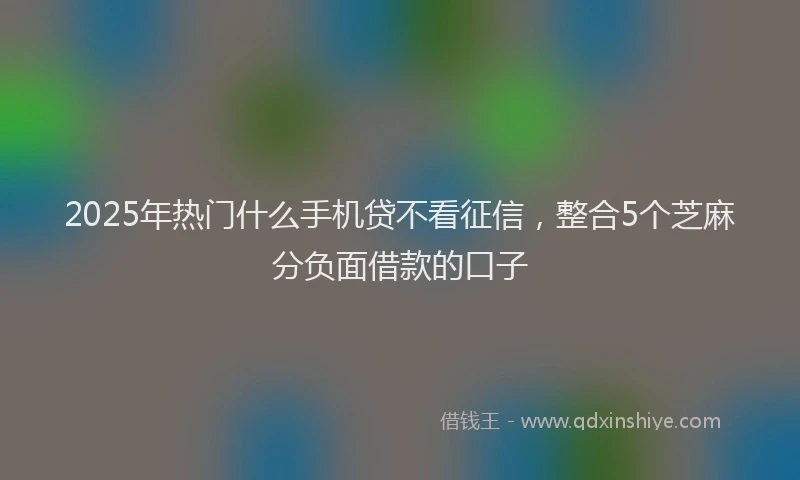2025年热门什么手机贷不看征信，整合5个芝麻分负面借款的口子