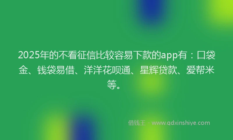 2025年的不看征信比较容易下款的app有：口袋金、钱袋易借、洋洋花呗通、星辉贷款、爱帮米等。