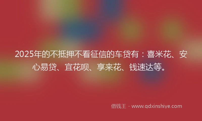2025年的不抵押不看征信的车贷有：喜米花、安心易贷、宜花呗、享来花、钱速达等。