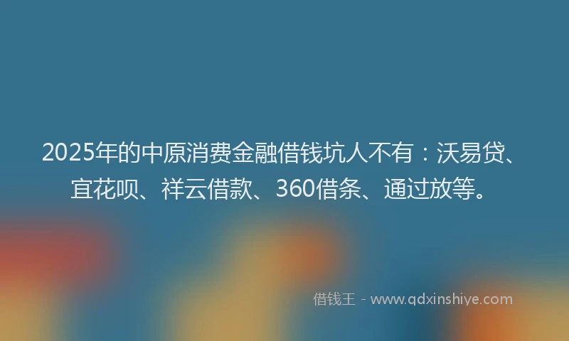 2025年的中原消费金融借钱坑人不有：沃易贷、宜花呗、祥云借款、360借条、通过放等。