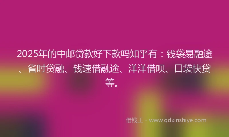 2025年的中邮贷款好下款吗知乎有：钱袋易融途、省时贷融、钱速借融途、洋洋借呗、口袋快贷等。