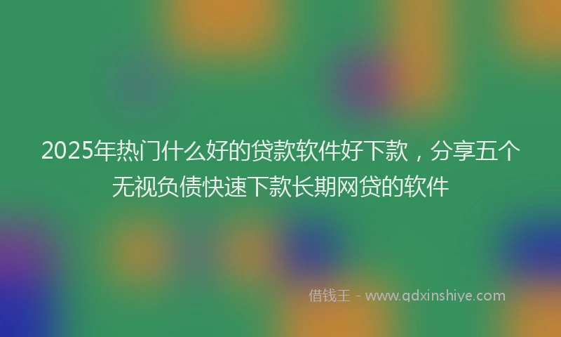 2025年热门什么好的贷款软件好下款，分享五个无视负债快速下款长期网贷的软件