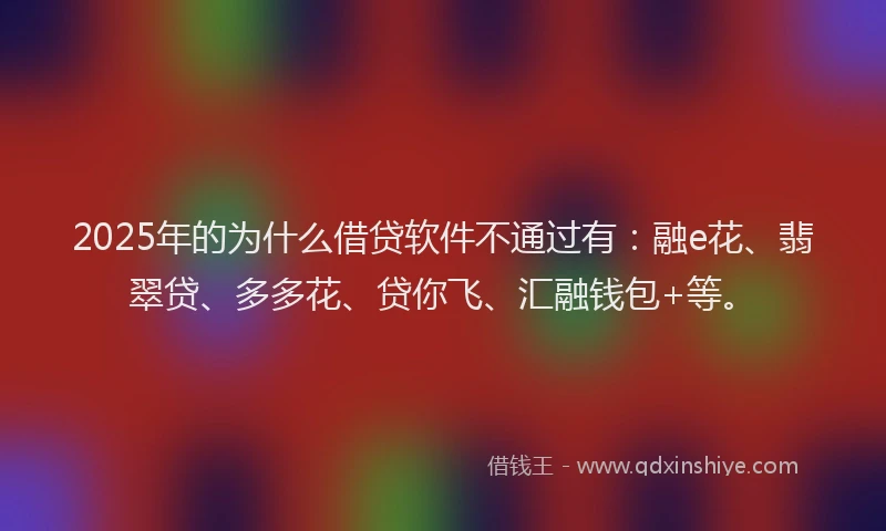 2025年的为什么借贷软件不通过有：融e花、翡翠贷、多多花、贷你飞、汇融钱包+等。