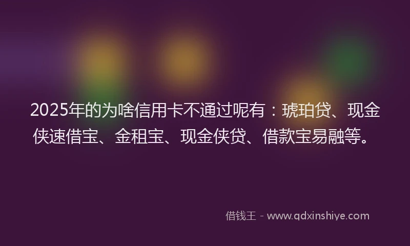 2025年的为啥信用卡不通过呢有：琥珀贷、现金侠速借宝、金租宝、现金侠贷、借款宝易融等。