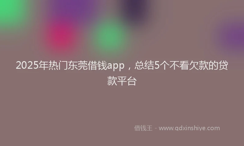 2025年热门东莞借钱app，总结5个不看欠款的贷款平台