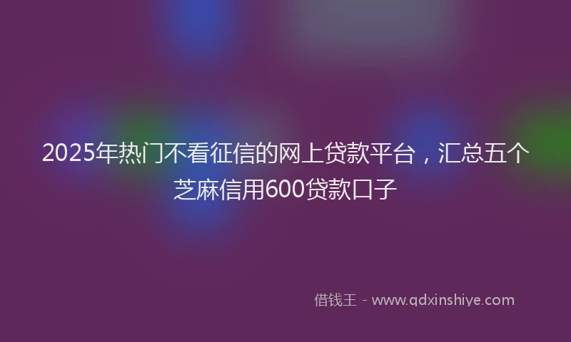 2025年热门不看征信的网上贷款平台，汇总五个芝麻信用600贷款口子