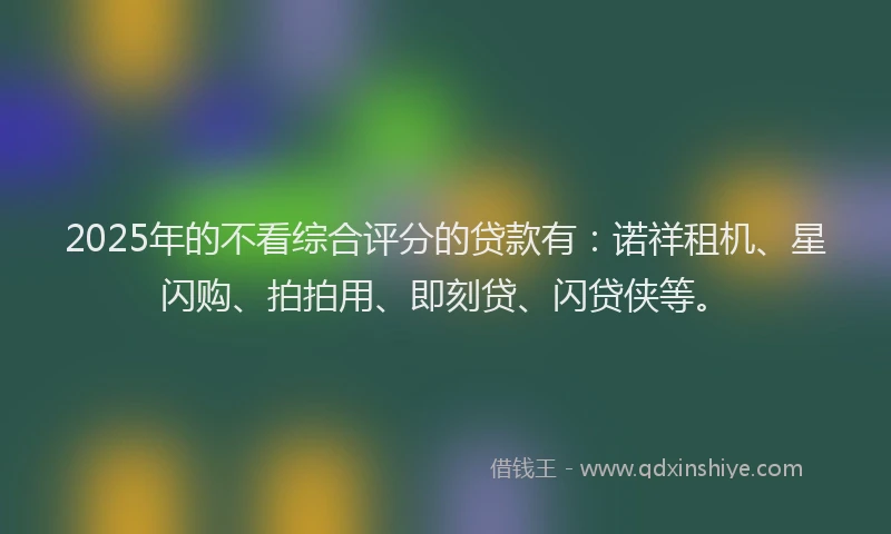 2025年的不看综合评分的贷款有：诺祥租机、星闪购、拍拍用、即刻贷、闪贷侠等。