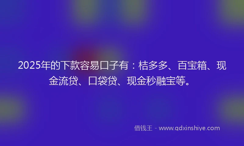 2025年的下款容易口子有：桔多多、百宝箱、现金流贷、口袋贷、现金秒融宝等。