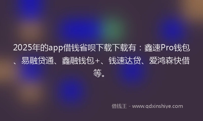 2025年的app借钱省呗下载下载有：鑫速Pro钱包、易融贷通、鑫融钱包+、钱速达贷、爱鸿森快借等。