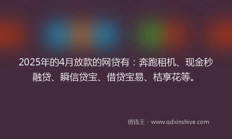 2025年的4月放款的网贷有：奔跑租机、现金秒融贷、瞬信贷宝、借贷宝易、桔享花等。