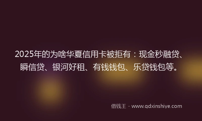 2025年的为啥华夏信用卡被拒有：现金秒融贷、瞬信贷、银河好租、有钱钱包、乐贷钱包等。