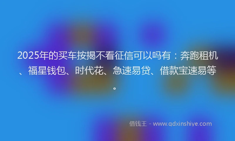 2025年的买车按揭不看征信可以吗有：奔跑租机、福星钱包、时代花、急速易贷、借款宝速易等。