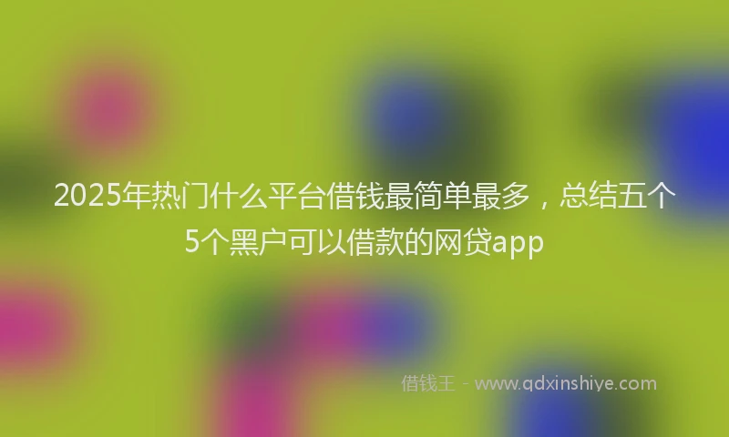 2025年热门什么平台借钱最简单最多，总结五个5个黑户可以借款的网贷app