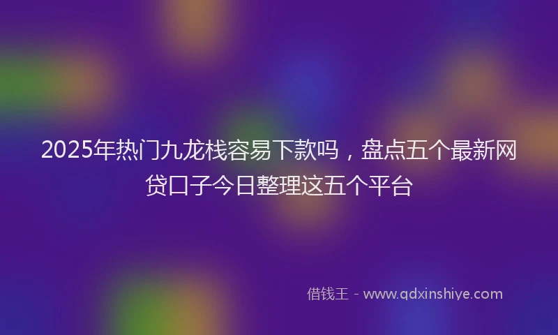 2025年热门九龙栈容易下款吗，盘点五个最新网贷口子今日整理这五个平台