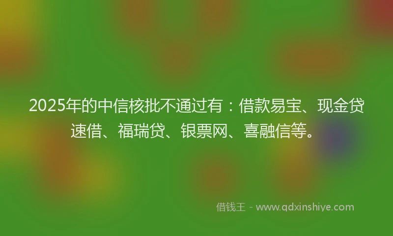 2025年的中信核批不通过有：借款易宝、现金贷速借、福瑞贷、银票网、喜融信等。