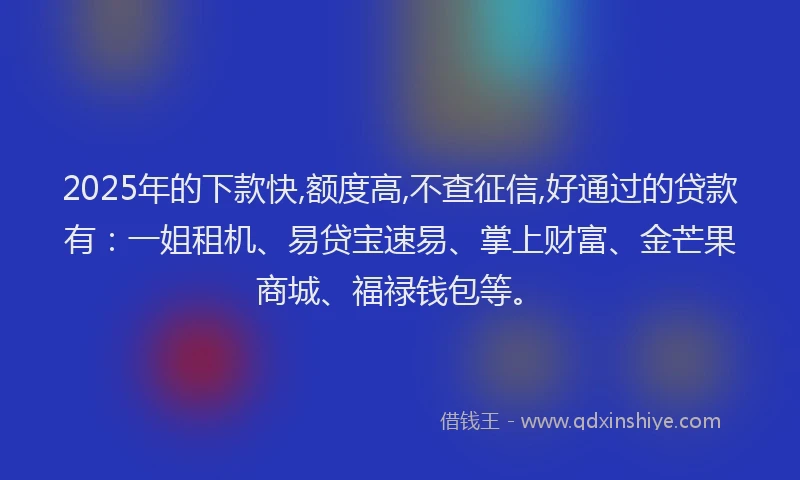 2025年的下款快,额度高,不查征信,好通过的贷款有：一姐租机、易贷宝速易、掌上财富、金芒果商城、福禄钱包等。