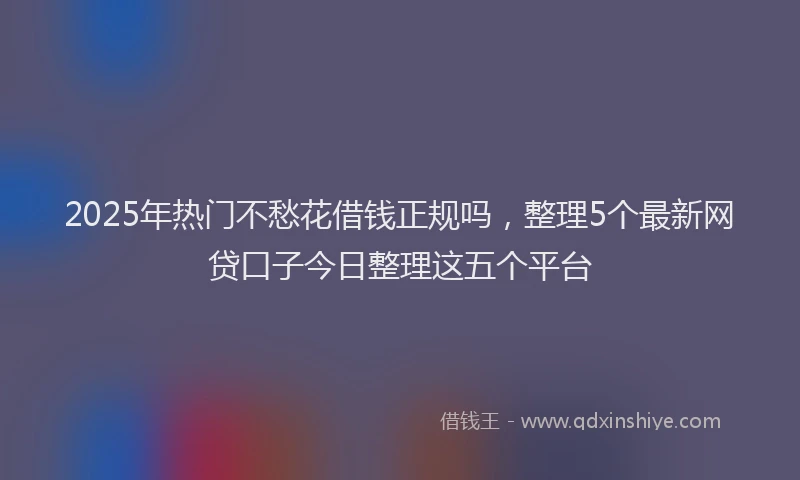 2025年热门不愁花借钱正规吗，整理5个最新网贷口子今日整理这五个平台