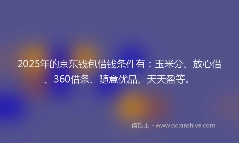 2025年的京东钱包借钱条件有：玉米分、放心借、360借条、随意优品、天天盈等。