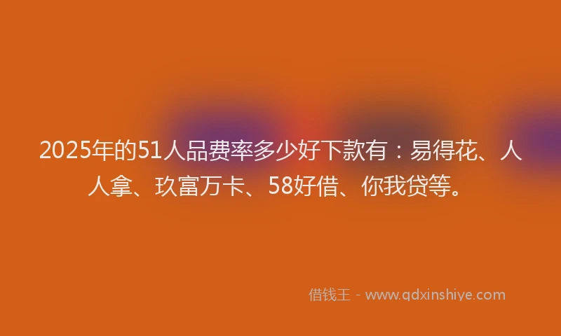 2025年的51人品费率多少好下款有：易得花、人人拿、玖富万卡、58好借、你我贷等。