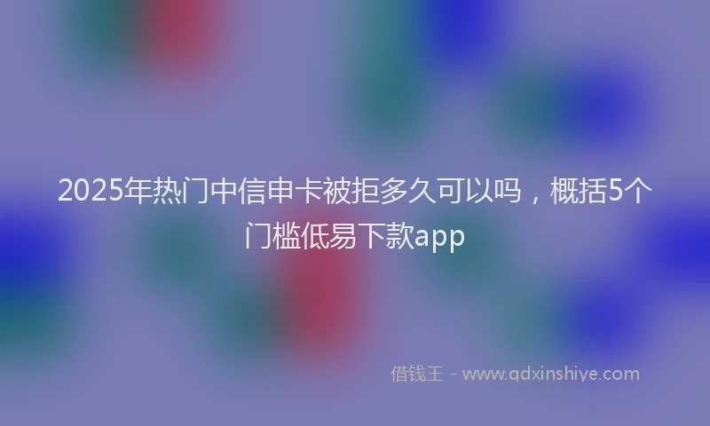 2025年热门中信申卡被拒多久可以吗，概括5个门槛低易下款app