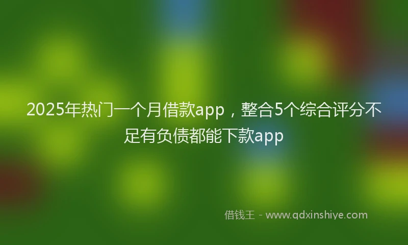 2025年热门一个月借款app，整合5个综合评分不足有负债都能下款app